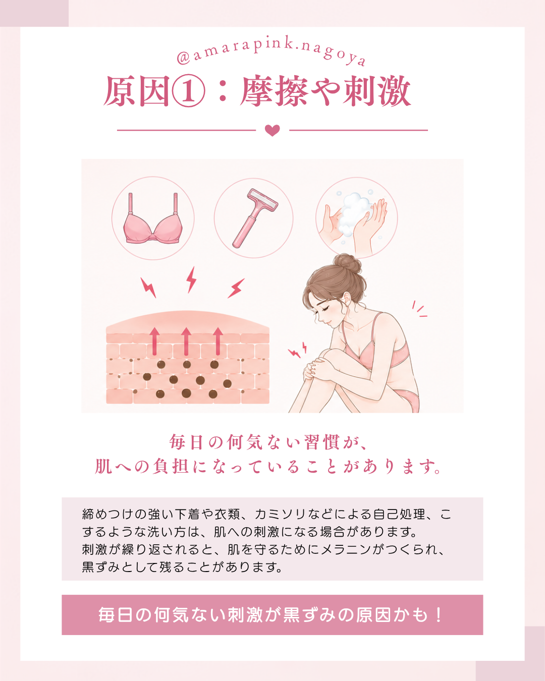 乳輪・乳頭（バストトップ）やVIO・リップの黒ずみの原因①　摩擦や刺激　締め付けの強い下着や衣類、カミソリなどによるムダ毛の自己処理、こするような洗い方は肌への刺激になる場合があります。肌を守るためにメラニンがつくられ黒ずみとして残ってしまいます。アマラピンク|JYUERIBROW|名古屋栄　【名古屋】アマラピンクで黒ずみ改善｜乳輪乳頭・VIO・リップの医療メラニンケア